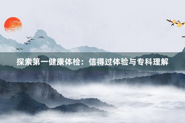 探索第一健康体检：信得过体验与专科理解