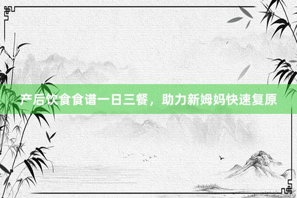 产后饮食食谱一日三餐，助力新姆妈快速复原