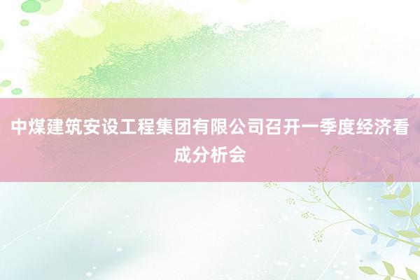 中煤建筑安设工程集团有限公司召开一季度经济看成分析会