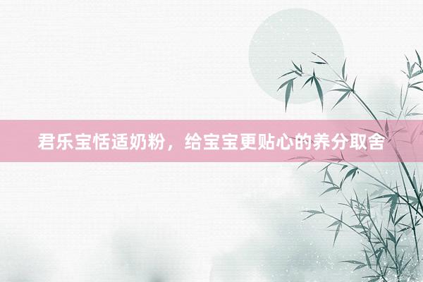 君乐宝恬适奶粉，给宝宝更贴心的养分取舍